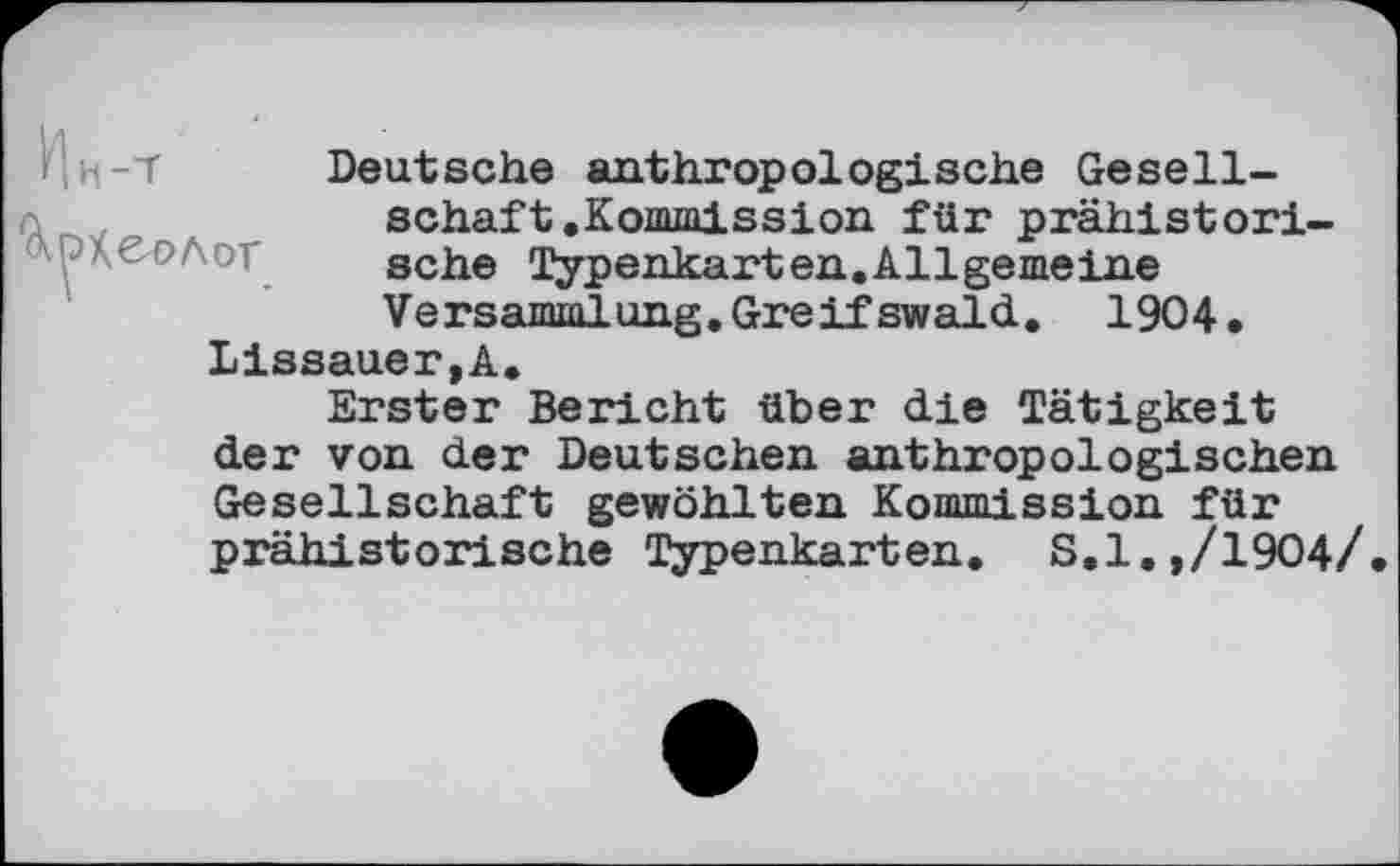 ﻿Deutsche anthropologische Gesellschaft .Kommission für prähistorische Typenkarten.Allgemeine Versammlung. Greifswald. 1904.
Lissauer,A.
Erster Bericht über die Tätigkeit der von der Deutschen anthropologischen Gesellschaft gewöhlten Kommission für prähistorische Typenkarten. S.l.,/1904/